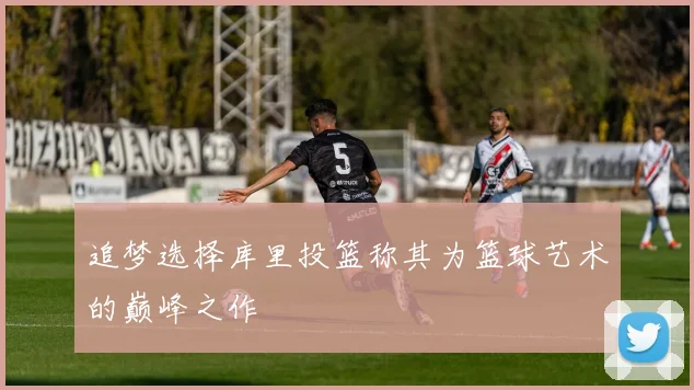 追梦选择库里投篮称其为篮球艺术的巅峰之作