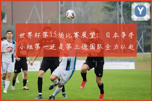 世界杯第15场比赛展望：日本争夺小组第一还是第三德国队全力以赴不轻言放水