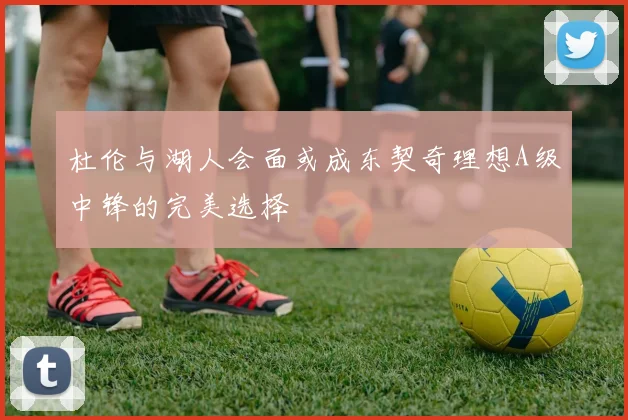 杜伦与湖人会面或成东契奇理想A级中锋的完美选择