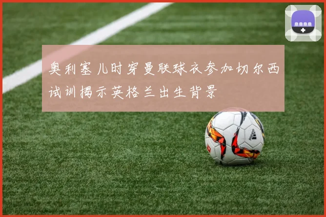 奥利塞儿时穿曼联球衣参加切尔西试训揭示英格兰出生背景