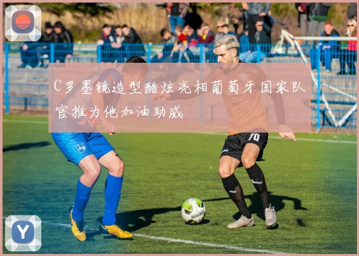 C罗墨镜造型酷炫亮相葡萄牙国家队官推为他加油助威