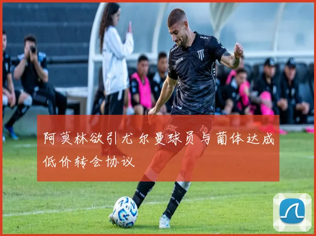 阿莫林欲引尤尔曼球员与葡体达成低价转会协议