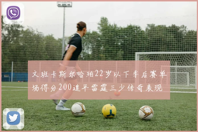 文班卡斯尔哈珀22岁以下季后赛单场得分200追平雷霆三少传奇表现
