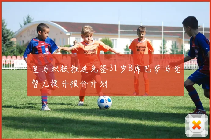 皇马积极推进免签31岁B席巴萨马竞暂无提升报价计划