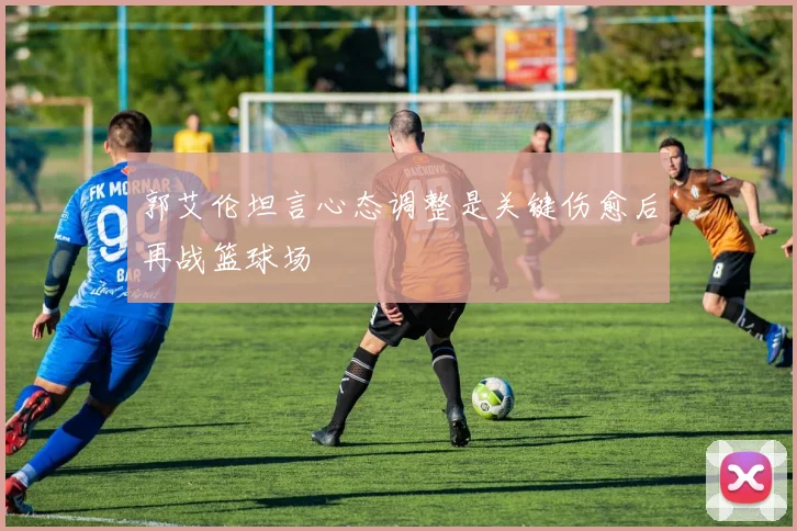 郭艾伦坦言心态调整是关键伤愈后再战篮球场