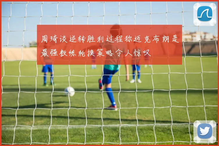 周琦谈逆转胜利过程称迈克布朗是最强教练轮换策略令人惊叹