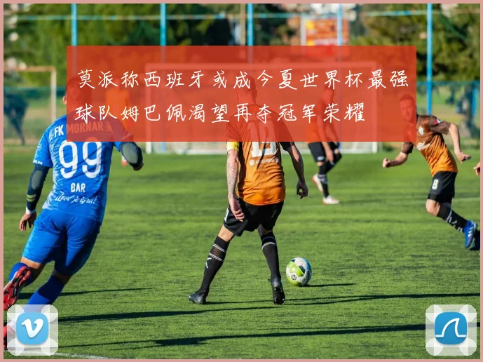 莫派称西班牙或成今夏世界杯最强球队姆巴佩渴望再夺冠军荣耀