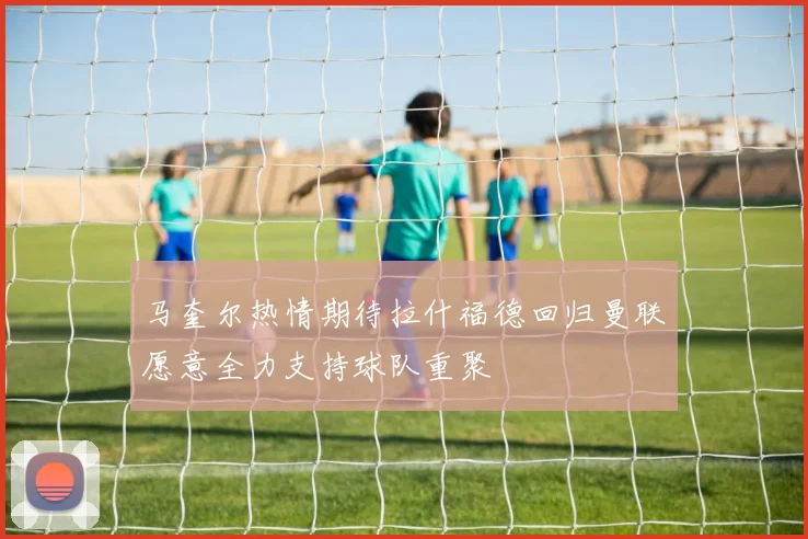 马奎尔热情期待拉什福德回归曼联愿意全力支持球队重聚